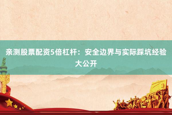 亲测股票配资5倍杠杆：安全边界与实际踩坑经验大公开