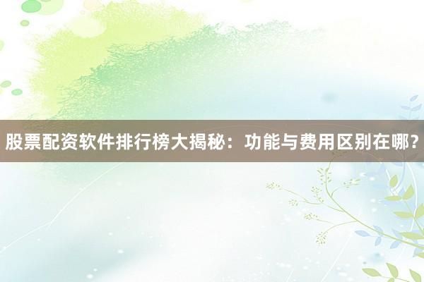 股票配资软件排行榜大揭秘：功能与费用区别在哪？