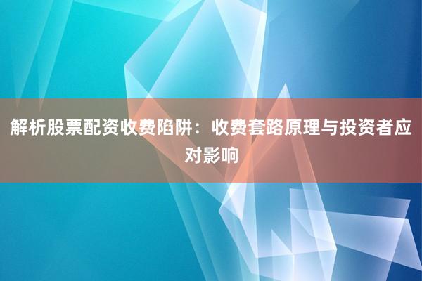 解析股票配资收费陷阱：收费套路原理与投资者应对影响
