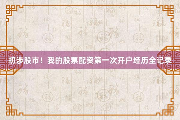 初涉股市！我的股票配资第一次开户经历全记录