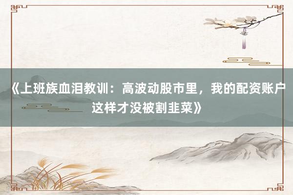 《上班族血泪教训：高波动股市里，我的配资账户这样才没被割韭菜》