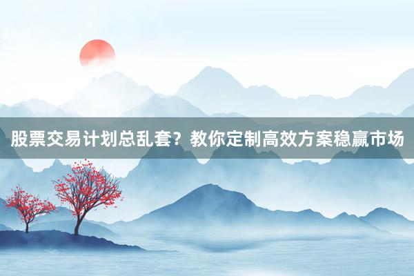 股票交易计划总乱套？教你定制高效方案稳赢市场