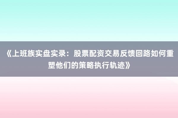 《上班族实盘实录：股票配资交易反馈回路如何重塑他们的策略执行轨迹》