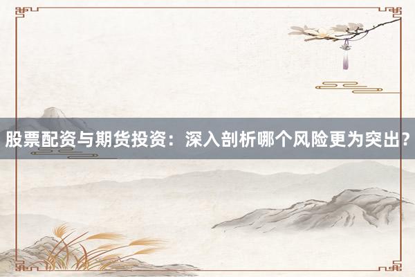 股票配资与期货投资：深入剖析哪个风险更为突出？