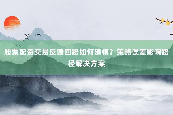 股票配资交易反馈回路如何建模？策略误差影响路径解决方案