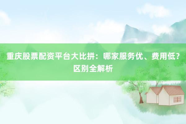 重庆股票配资平台大比拼：哪家服务优、费用低？区别全解析