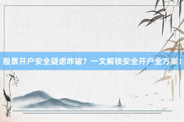 股票开户安全疑虑咋破？一文解锁安全开户全方案！