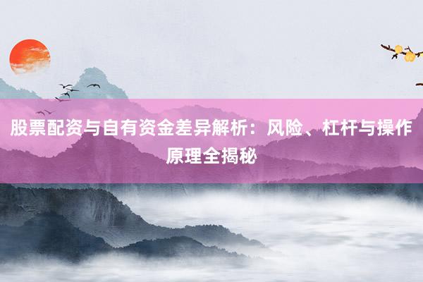 股票配资与自有资金差异解析：风险、杠杆与操作原理全揭秘