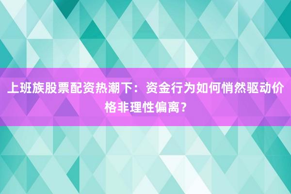 上班族股票配资热潮下：资金行为如何悄然驱动价格非理性偏离？