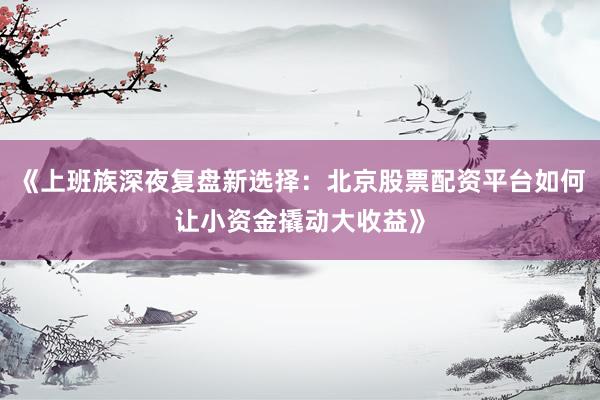 《上班族深夜复盘新选择：北京股票配资平台如何让小资金撬动大收益》