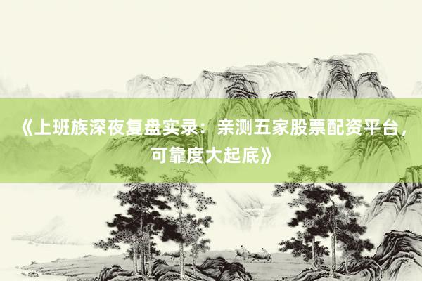 《上班族深夜复盘实录：亲测五家股票配资平台，可靠度大起底》