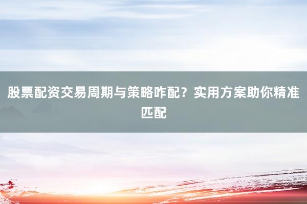 股票配资交易周期与策略咋配？实用方案助你精准匹配