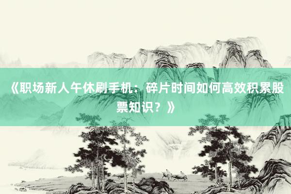 《职场新人午休刷手机：碎片时间如何高效积累股票知识？》