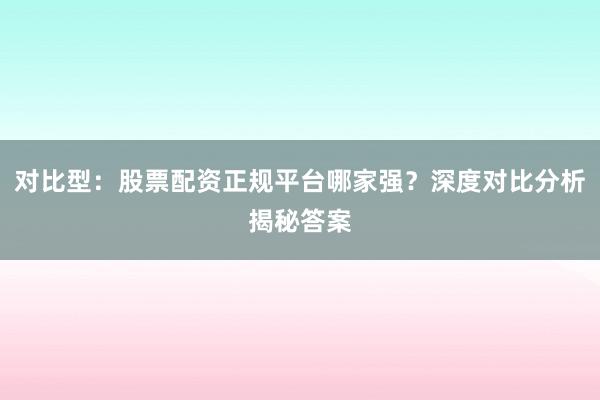 对比型：股票配资正规平台哪家强？深度对比分析揭秘答案