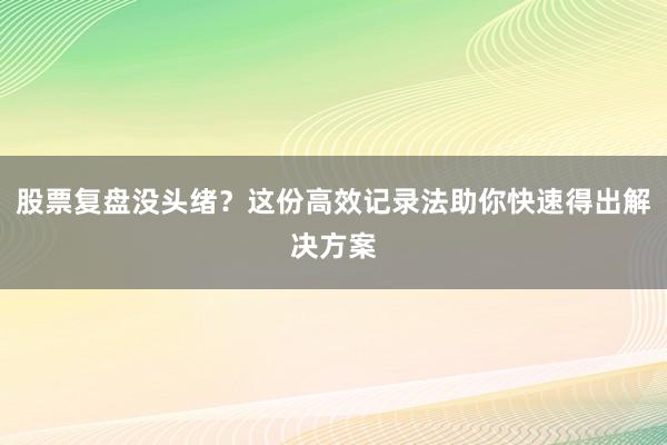 股票复盘没头绪？这份高效记录法助你快速得出解决方案