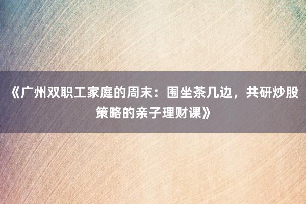 《广州双职工家庭的周末：围坐茶几边，共研炒股策略的亲子理财课》
