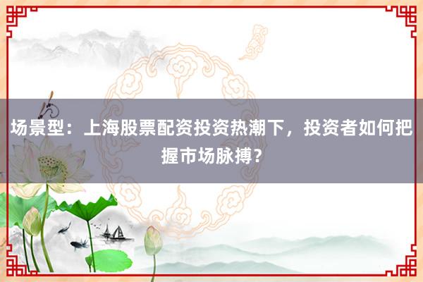 场景型：上海股票配资投资热潮下，投资者如何把握市场脉搏？