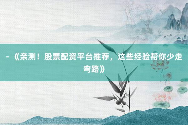 - 《亲测！股票配资平台推荐，这些经验帮你少走弯路》