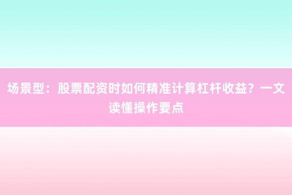 场景型：股票配资时如何精准计算杠杆收益？一文读懂操作要点