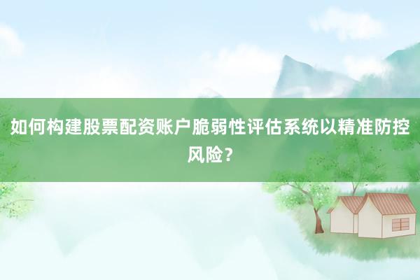 如何构建股票配资账户脆弱性评估系统以精准防控风险？