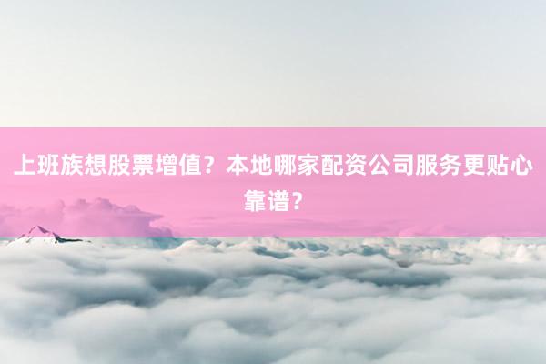 上班族想股票增值？本地哪家配资公司服务更贴心靠谱？