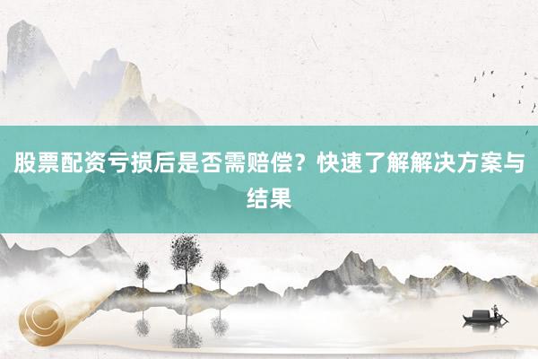 股票配资亏损后是否需赔偿？快速了解解决方案与结果