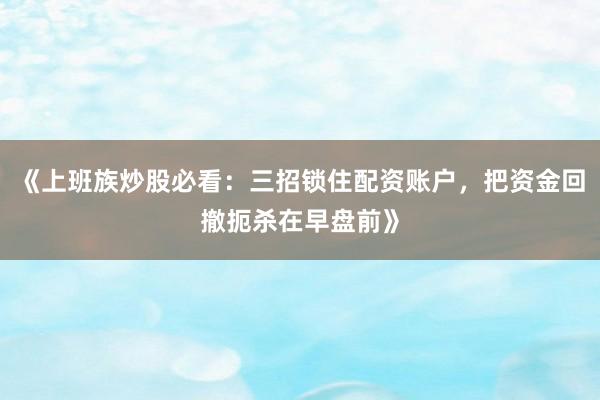 《上班族炒股必看：三招锁住配资账户，把资金回撤扼杀在早盘前》