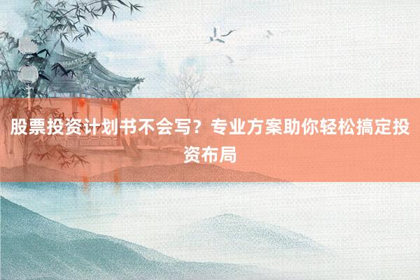 股票投资计划书不会写？专业方案助你轻松搞定投资布局