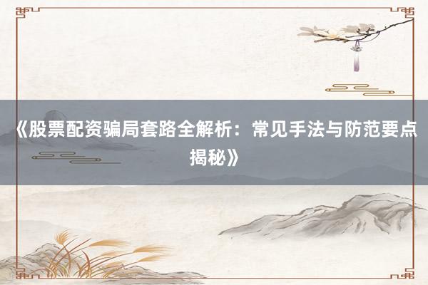 《股票配资骗局套路全解析：常见手法与防范要点揭秘》
