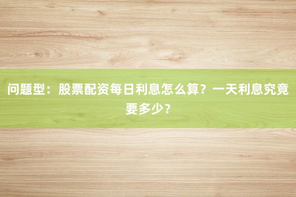 问题型：股票配资每日利息怎么算？一天利息究竟要多少？