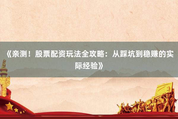 《亲测！股票配资玩法全攻略：从踩坑到稳赚的实际经验》