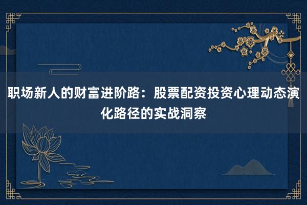 职场新人的财富进阶路：股票配资投资心理动态演化路径的实战洞察