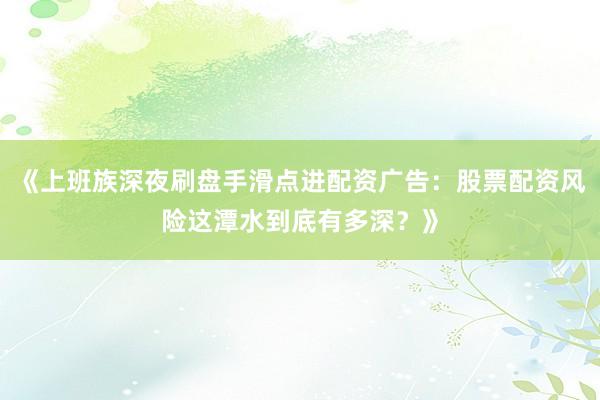 《上班族深夜刷盘手滑点进配资广告：股票配资风险这潭水到底有多深？》