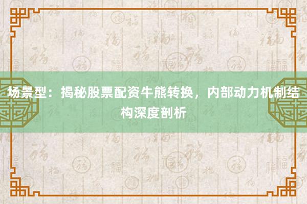 场景型：揭秘股票配资牛熊转换，内部动力机制结构深度剖析