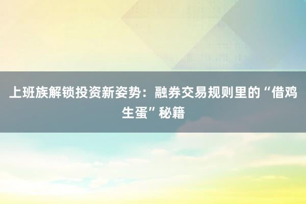 上班族解锁投资新姿势：融券交易规则里的“借鸡生蛋”秘籍