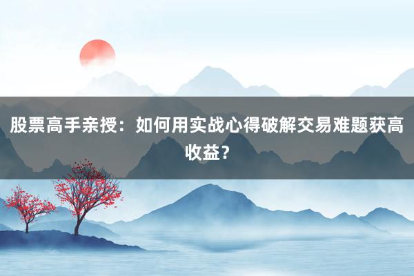 股票高手亲授：如何用实战心得破解交易难题获高收益？