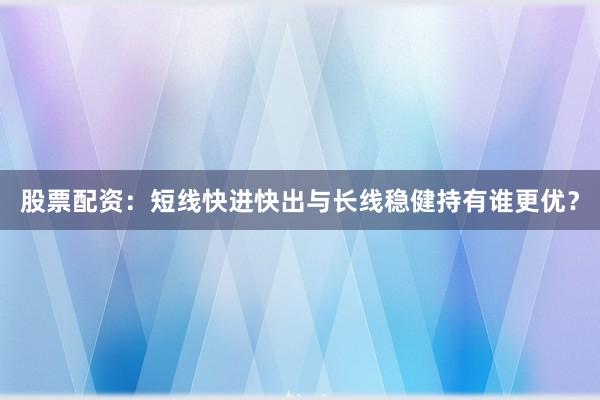 股票配资：短线快进快出与长线稳健持有谁更优？