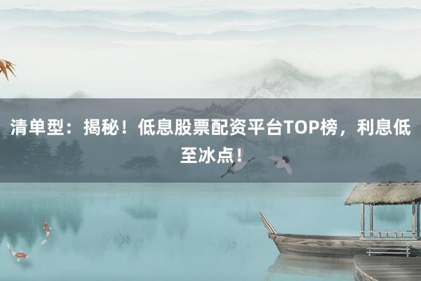 清单型：揭秘！低息股票配资平台TOP榜，利息低至冰点！