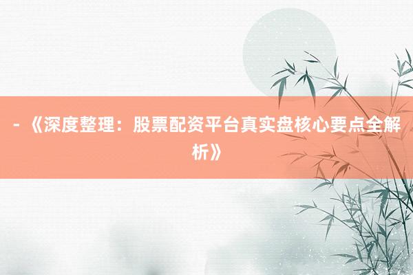- 《深度整理：股票配资平台真实盘核心要点全解析》