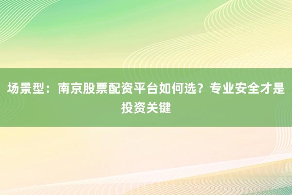 场景型：南京股票配资平台如何选？专业安全才是投资关键