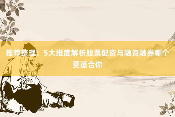 推荐整理：5大维度解析股票配资与融资融券哪个更适合你
