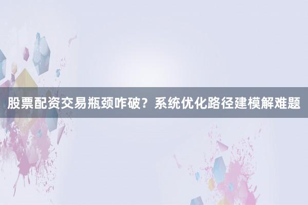 股票配资交易瓶颈咋破？系统优化路径建模解难题