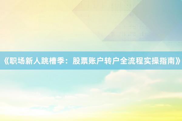 《职场新人跳槽季：股票账户转户全流程实操指南》