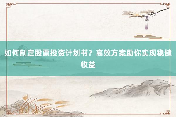 如何制定股票投资计划书？高效方案助你实现稳健收益