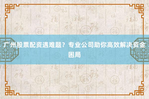 广州股票配资遇难题？专业公司助你高效解决资金困局