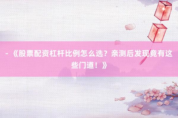 - 《股票配资杠杆比例怎么选？亲测后发现竟有这些门道！》