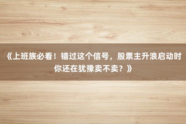 《上班族必看！错过这个信号，股票主升浪启动时你还在犹豫卖不卖？》