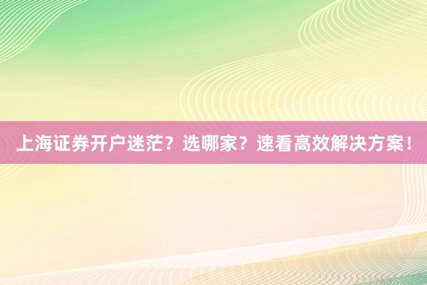 上海证券开户迷茫？选哪家？速看高效解决方案！