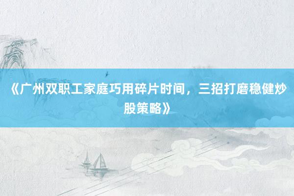 《广州双职工家庭巧用碎片时间，三招打磨稳健炒股策略》