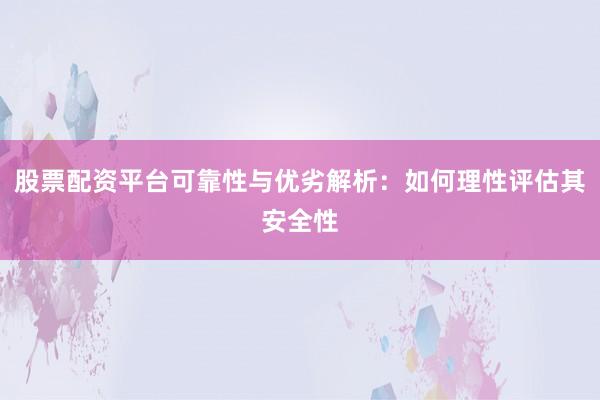 股票配资平台可靠性与优劣解析：如何理性评估其安全性